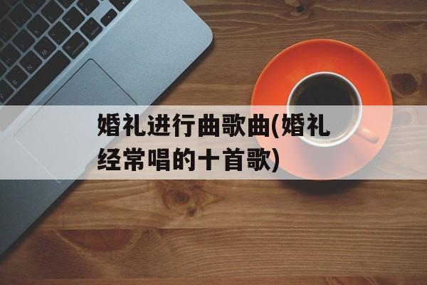 婚礼进行曲歌曲(婚礼经常唱的十首歌)-第1张图片-