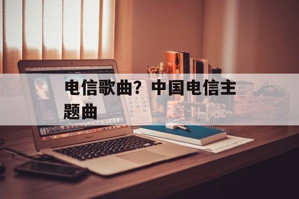 电信歌曲？中国电信主题曲-第1张图片-