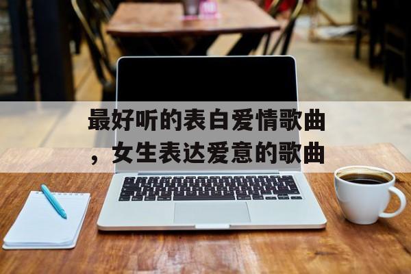 最好听的表白爱情歌曲，女生表达爱意的歌曲-第1张图片-