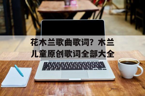 花木兰歌曲歌词？木兰儿童原创歌词全部大全-第1张图片-