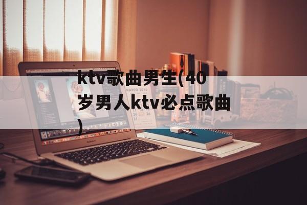 ktv歌曲男生(40岁男人ktv必点歌曲)-第1张图片-