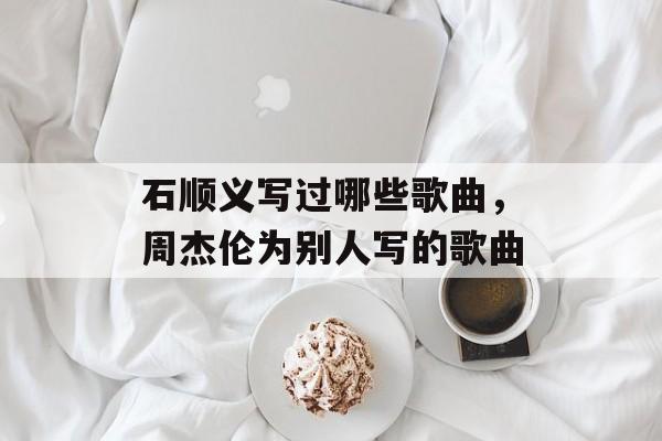 石顺义写过哪些歌曲，周杰伦为别人写的歌曲-第1张图片-
