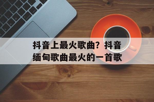 抖音上最火歌曲？抖音缅甸歌曲最火的一首歌-第1张图片-