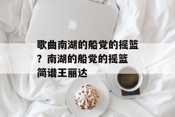 歌曲南湖的船党的摇篮？南湖的船党的摇篮 简谱王丽达-第1张图片-