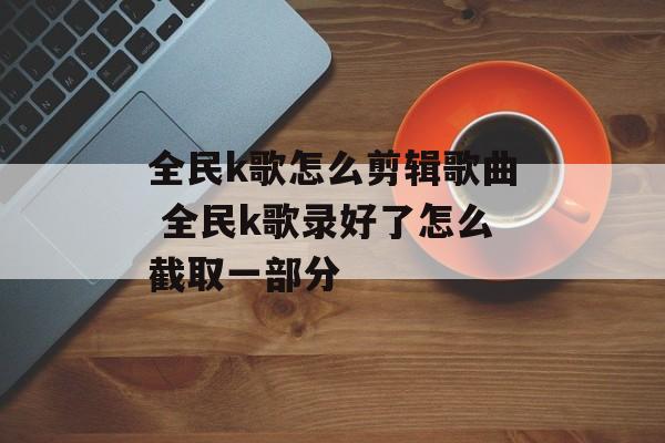 全民k歌怎么剪辑歌曲 全民k歌录好了怎么截取一部分-第1张图片-