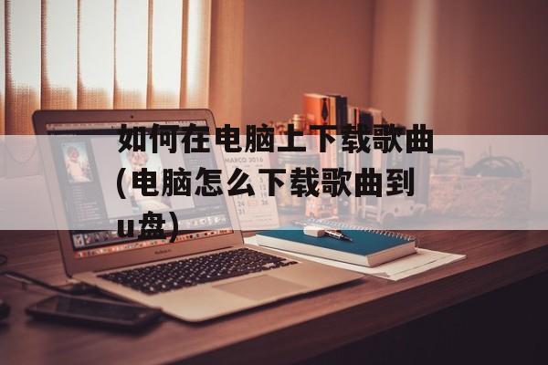 如何在电脑上下载歌曲(电脑怎么下载歌曲到u盘)-第1张图片-