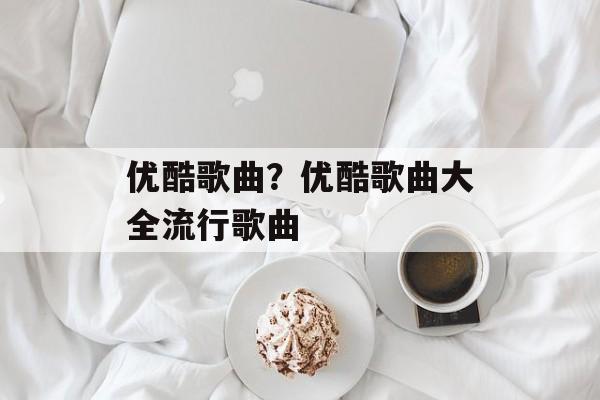 优酷歌曲？优酷歌曲大全流行歌曲-第1张图片-