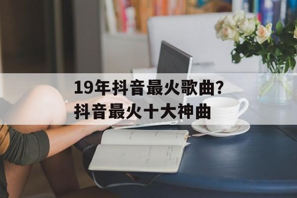 19年抖音最火歌曲？抖音最火十大神曲-第1张图片-