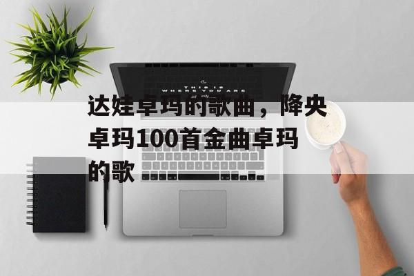 达娃卓玛的歌曲，降央卓玛100首金曲卓玛的歌-第1张图片-