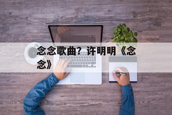 念念歌曲？许明明《念念》-第1张图片-