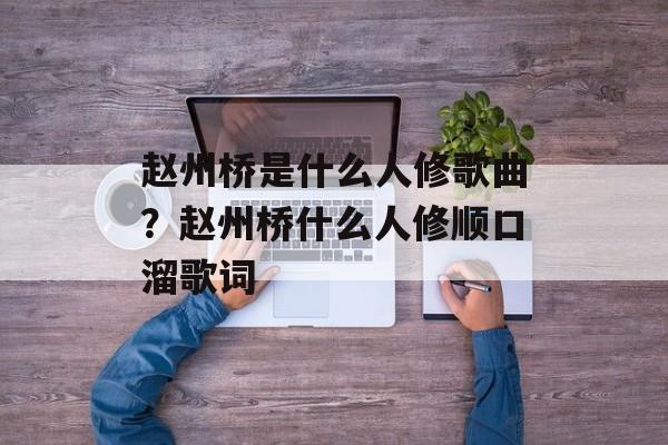 赵州桥是什么人修歌曲？赵州桥什么人修顺口溜歌词-第1张图片-