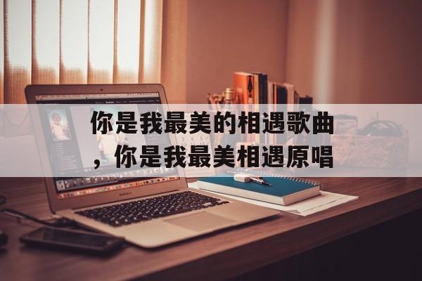 你是我最美的相遇歌曲，你是我最美相遇原唱-第1张图片-