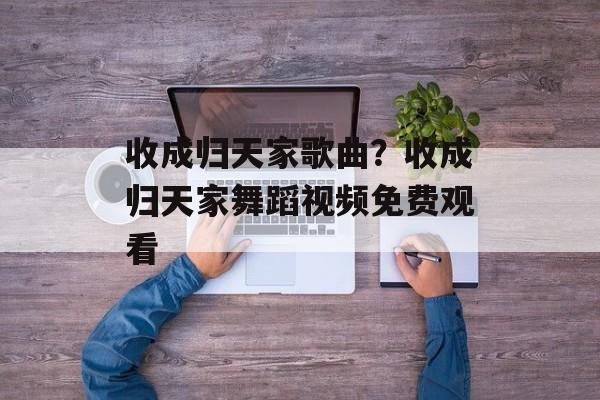 收成归天家歌曲？收成归天家舞蹈视频免费观看-第1张图片-
