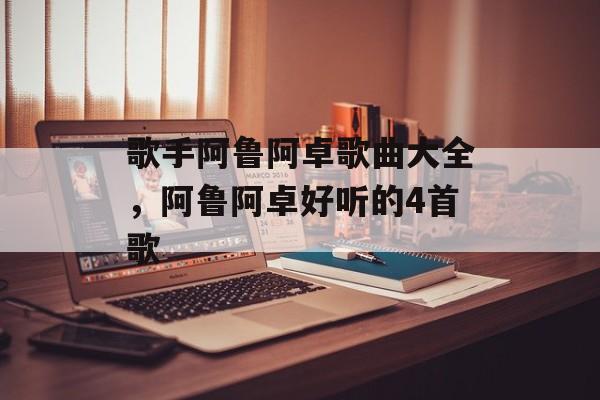 歌手阿鲁阿卓歌曲大全，阿鲁阿卓好听的4首歌-第1张图片-