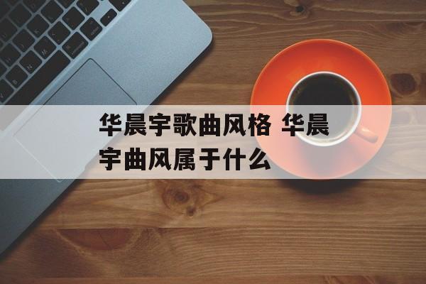 华晨宇歌曲风格 华晨宇曲风属于什么-第1张图片-