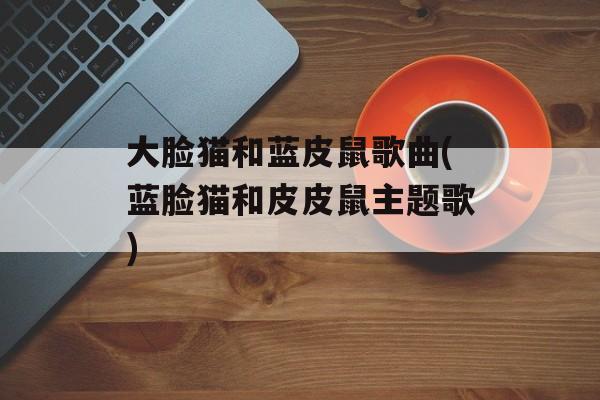 大脸猫和蓝皮鼠歌曲(蓝脸猫和皮皮鼠主题歌)-第1张图片-
