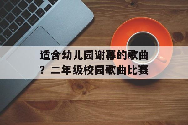 适合幼儿园谢幕的歌曲？二年级校园歌曲比赛-第1张图片-