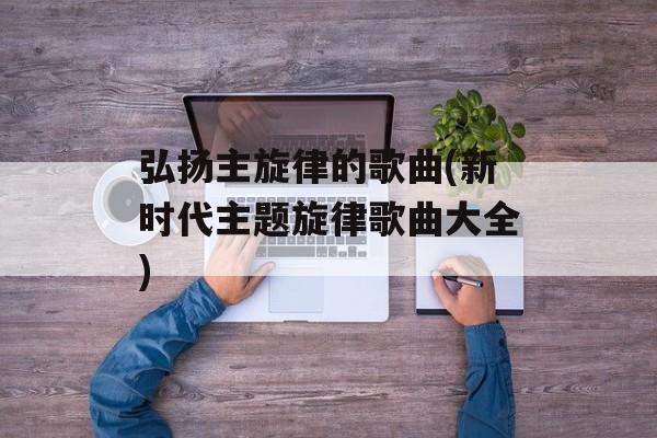 弘扬主旋律的歌曲(新时代主题旋律歌曲大全)-第1张图片-