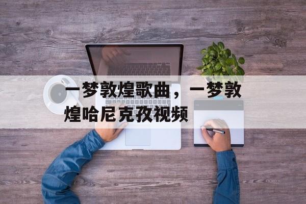 一梦敦煌歌曲，一梦敦煌哈尼克孜视频-第1张图片-