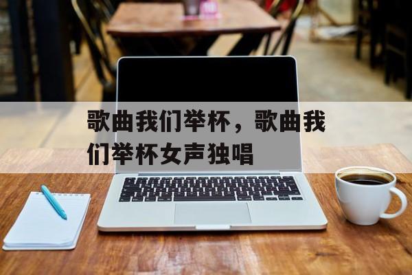 歌曲我们举杯，歌曲我们举杯女声独唱-第1张图片-