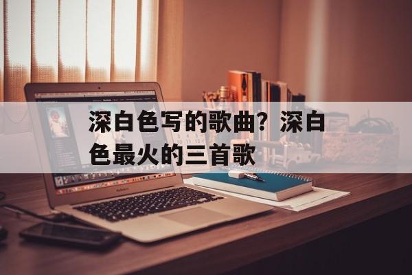 深白色写的歌曲？深白色最火的三首歌-第1张图片-
