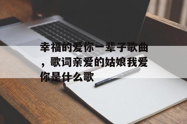 幸福的爱你一辈子歌曲，歌词亲爱的姑娘我爱你是什么歌-第1张图片-