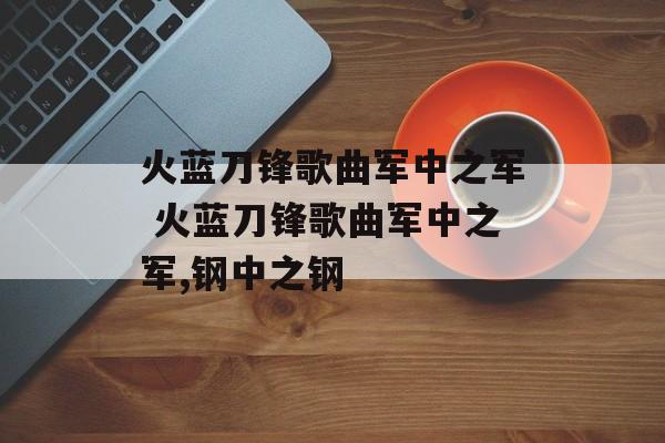 火蓝刀锋歌曲军中之军 火蓝刀锋歌曲军中之军,钢中之钢-第1张图片-