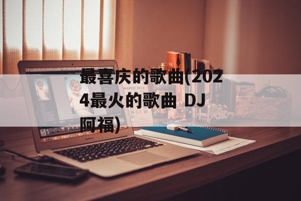 最喜庆的歌曲(2024最火的歌曲 DJ 阿福)-第1张图片-