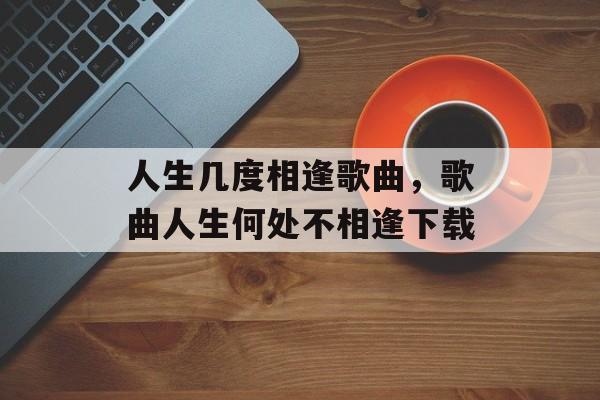 人生几度相逢歌曲，歌曲人生何处不相逢下载-第1张图片-
