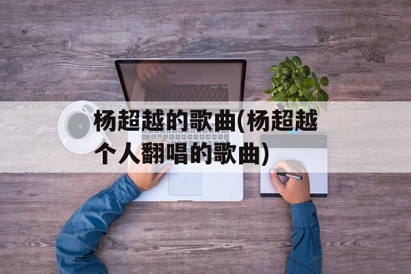 杨超越的歌曲(杨超越个人翻唱的歌曲)-第1张图片-