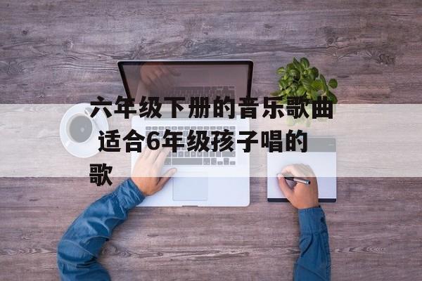 六年级下册的音乐歌曲 适合6年级孩子唱的歌-第1张图片-