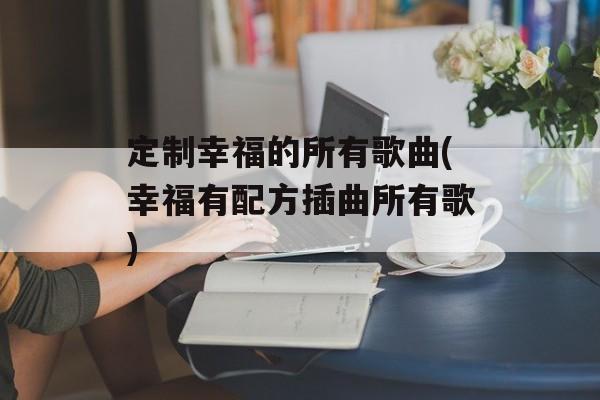 定制幸福的所有歌曲(幸福有配方插曲所有歌)-第1张图片-