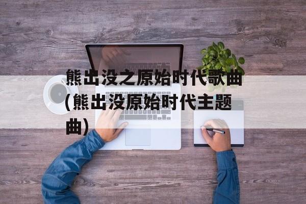 熊出没之原始时代歌曲(熊出没原始时代主题曲)-第1张图片-