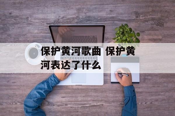 保护黄河歌曲 保护黄河表达了什么-第1张图片-