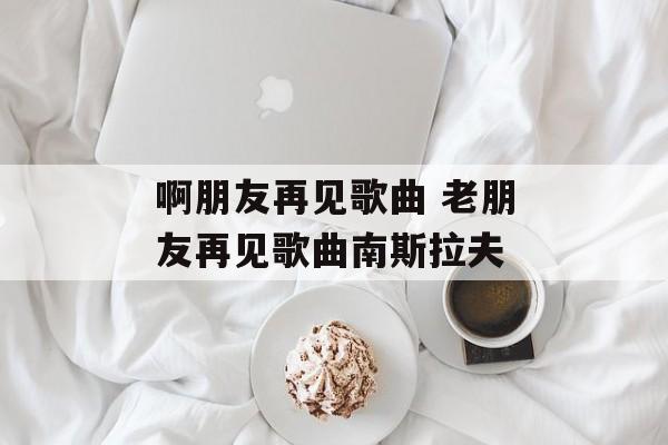 啊朋友再见歌曲 老朋友再见歌曲南斯拉夫-第1张图片-