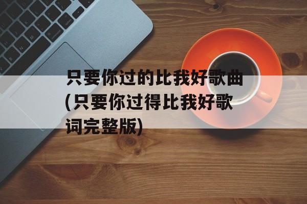 只要你过的比我好歌曲(只要你过得比我好歌词完整版)-第1张图片-