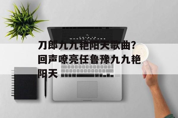 刀郎九九艳阳天歌曲？回声嘹亮任鲁豫九九艳阳天-第1张图片-