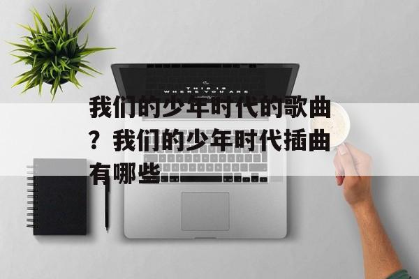 我们的少年时代的歌曲？我们的少年时代插曲有哪些-第1张图片-