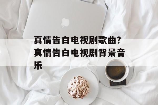 真情告白电视剧歌曲？真情告白电视剧背景音乐-第1张图片-