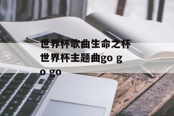 世界杯歌曲生命之杯 世界杯主题曲go go go-第1张图片-