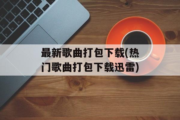 最新歌曲打包下载(热门歌曲打包下载迅雷)-第1张图片-