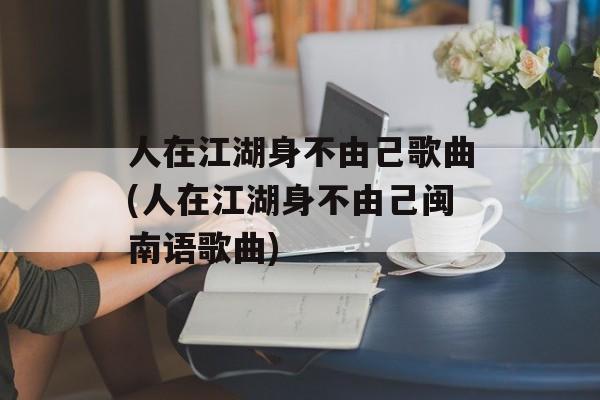 人在江湖身不由己歌曲(人在江湖身不由己闽南语歌曲)-第1张图片-