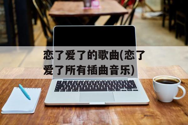 恋了爱了的歌曲(恋了爱了所有插曲音乐)-第1张图片-