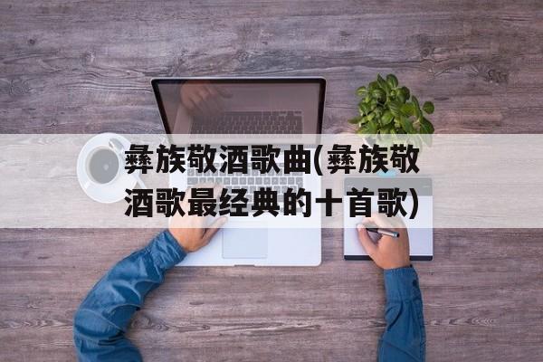 彝族敬酒歌曲(彝族敬酒歌最经典的十首歌)-第1张图片-