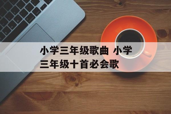 小学三年级歌曲 小学三年级十首必会歌-第1张图片-