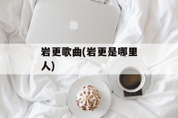 岩更歌曲(岩更是哪里人)-第1张图片-