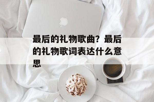 最后的礼物歌曲？最后的礼物歌词表达什么意思-第1张图片-