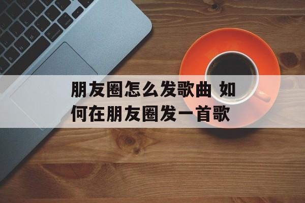 朋友圈怎么发歌曲 如何在朋友圈发一首歌-第1张图片-