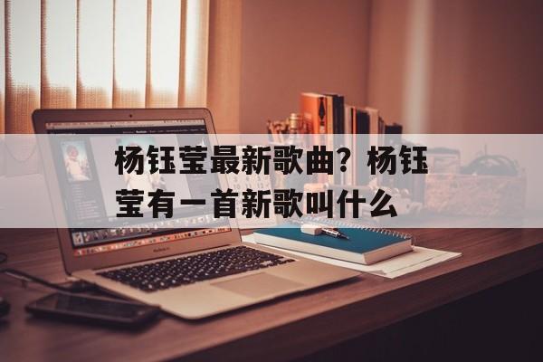 杨钰莹最新歌曲？杨钰莹有一首新歌叫什么-第1张图片-