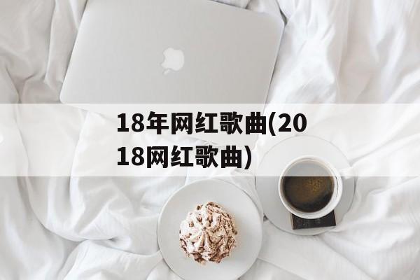 18年网红歌曲(2018网红歌曲)-第1张图片-